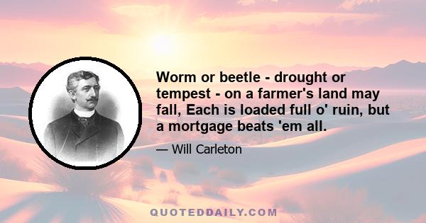 Worm or beetle - drought or tempest - on a farmer's land may fall, Each is loaded full o' ruin, but a mortgage beats 'em all.