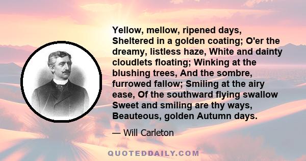 Yellow, mellow, ripened days, Sheltered in a golden coating; O'er the dreamy, listless haze, White and dainty cloudlets floating; Winking at the blushing trees, And the sombre, furrowed fallow; Smiling at the airy ease, 