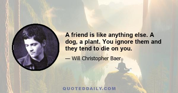 A friend is like anything else. A dog, a plant. You ignore them and they tend to die on you.