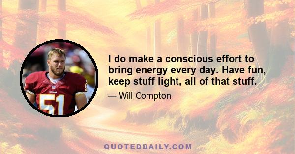 I do make a conscious effort to bring energy every day. Have fun, keep stuff light, all of that stuff.