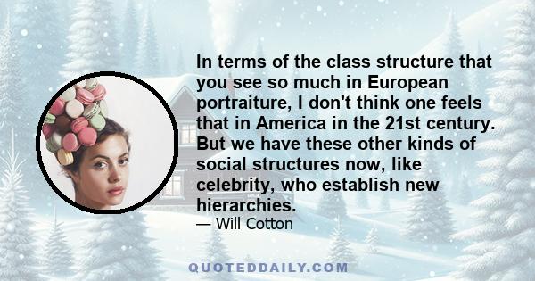 In terms of the class structure that you see so much in European portraiture, I don't think one feels that in America in the 21st century. But we have these other kinds of social structures now, like celebrity, who