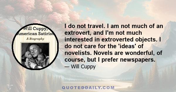 I do not travel. I am not much of an extrovert, and I'm not much interested in extroverted objects. I do not care for the 'ideas' of novelists. Novels are wonderful, of course, but I prefer newspapers.