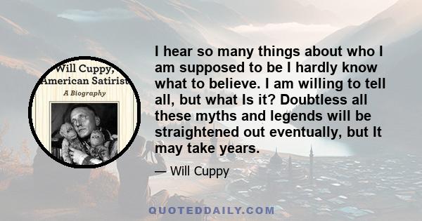 I hear so many things about who I am supposed to be I hardly know what to believe. I am willing to tell all, but what Is it? Doubtless all these myths and legends will be straightened out eventually, but It may take