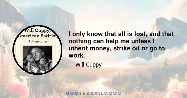 I only know that all is lost, and that nothing can help me unless I inherit money, strike oil or go to work.