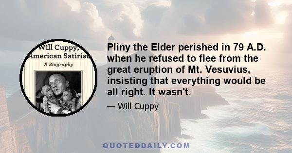 Pliny the Elder perished in 79 A.D. when he refused to flee from the great eruption of Mt. Vesuvius, insisting that everything would be all right. It wasn't.