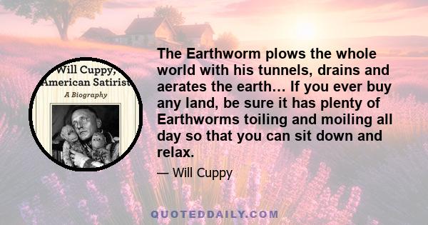 The Earthworm plows the whole world with his tunnels, drains and aerates the earth… If you ever buy any land, be sure it has plenty of Earthworms toiling and moiling all day so that you can sit down and relax.