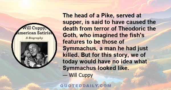 The head of a Pike, served at supper, is said to have caused the death from terror of Theodoric the Goth, who imagined the fish's features to be those of Symmachus, a man he had just killed. But for this story, we of