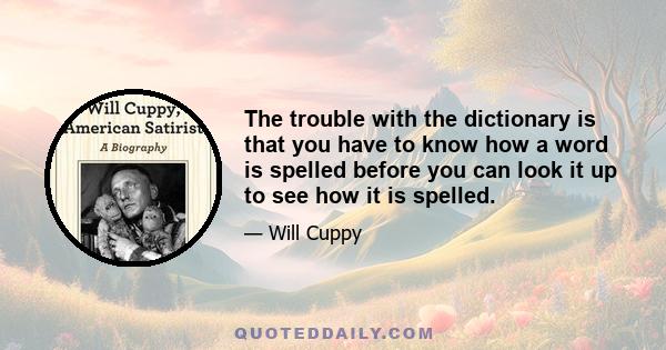 The trouble with the dictionary is that you have to know how a word is spelled before you can look it up to see how it is spelled.