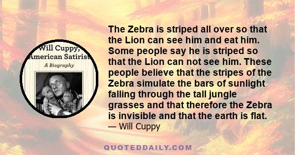 The Zebra is striped all over so that the Lion can see him and eat him. Some people say he is striped so that the Lion can not see him. These people believe that the stripes of the Zebra simulate the bars of sunlight