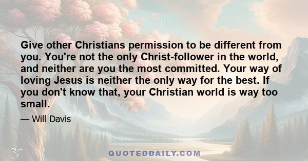 Give other Christians permission to be different from you. You're not the only Christ-follower in the world, and neither are you the most committed. Your way of loving Jesus is neither the only way for the best. If you