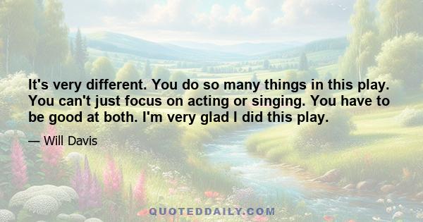 It's very different. You do so many things in this play. You can't just focus on acting or singing. You have to be good at both. I'm very glad I did this play.