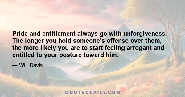 Pride and entitlement always go with unforgiveness. The longer you hold someone's offense over them, the more likely you are to start feeling arrogant and entitled to your posture toward him.