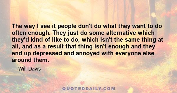 The way I see it people don't do what they want to do often enough. They just do some alternative which they'd kind of like to do, which isn't the same thing at all, and as a result that thing isn't enough and they end