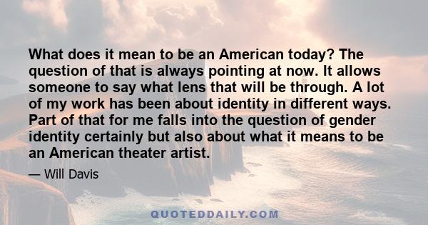 What does it mean to be an American today? The question of that is always pointing at now. It allows someone to say what lens that will be through. A lot of my work has been about identity in different ways. Part of