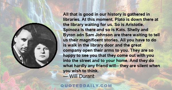 All that is good in our history is gathered in libraries. At this moment, Plato is down there at the library waiting for us. So is Aristotle. Spinoza is there and so is Kats. Shelly and Byron adn Sam Johnson are there