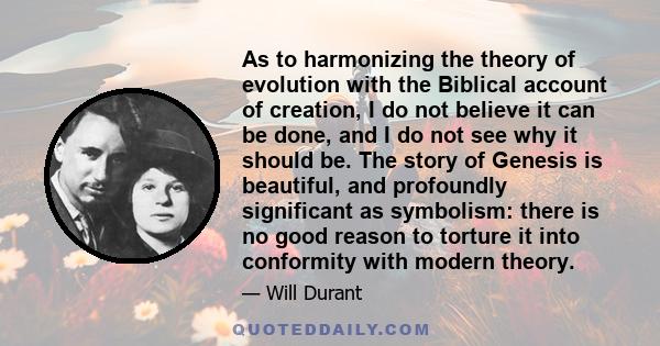 As to harmonizing the theory of evolution with the Biblical account of creation, I do not believe it can be done, and I do not see why it should be. The story of Genesis is beautiful, and profoundly significant as