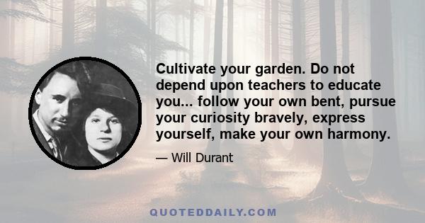 Cultivate your garden. Do not depend upon teachers to educate you... follow your own bent, pursue your curiosity bravely, express yourself, make your own harmony.