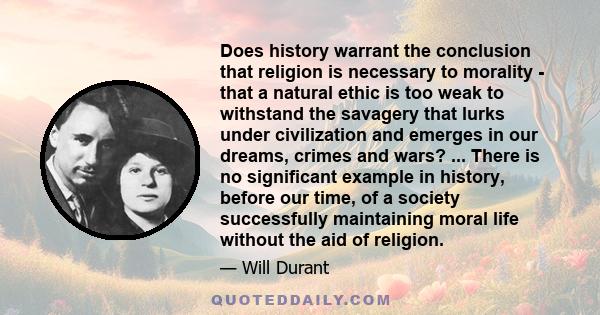 Does history warrant the conclusion that religion is necessary to morality - that a natural ethic is too weak to withstand the savagery that lurks under civilization and emerges in our dreams, crimes and wars? ... There 