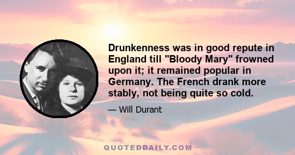 Drunkenness was in good repute in England till Bloody Mary frowned upon it; it remained popular in Germany. The French drank more stably, not being quite so cold.