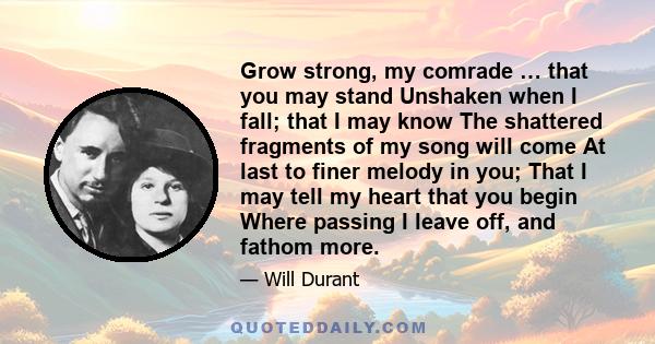 Grow strong, my comrade … that you may stand Unshaken when I fall; that I may know The shattered fragments of my song will come At last to finer melody in you; That I may tell my heart that you begin Where passing I