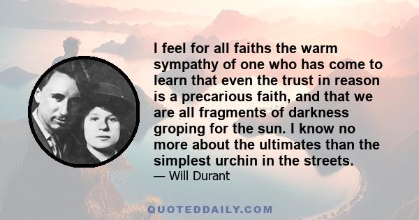 I feel for all faiths the warm sympathy of one who has come to learn that even the trust in reason is a precarious faith, and that we are all fragments of darkness groping for the sun. I know no more about the ultimates 