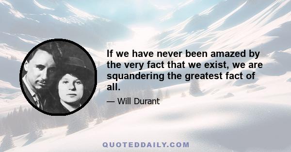 If we have never been amazed by the very fact that we exist, we are squandering the greatest fact of all.