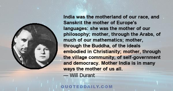 India was the motherland of our race, and Sanskrit the mother of Europe's languages: she was the mother of our philosophy; mother, through the Arabs, of much of our mathematics; mother, through the Buddha, of the ideals 