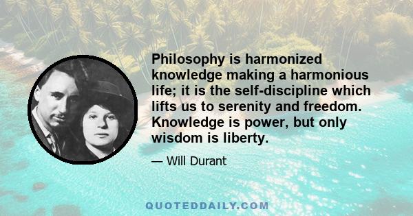 Philosophy is harmonized knowledge making a harmonious life; it is the self-discipline which lifts us to serenity and freedom. Knowledge is power, but only wisdom is liberty.