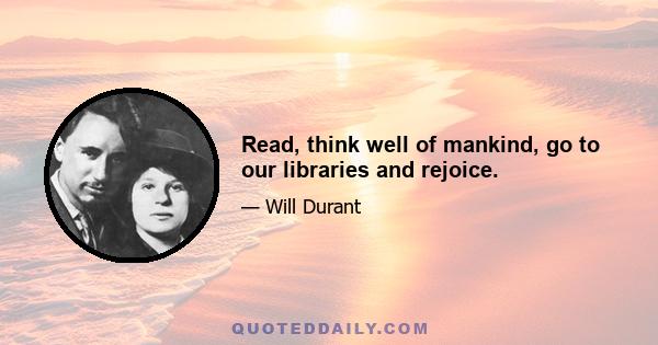 Read, think well of mankind, go to our libraries and rejoice.