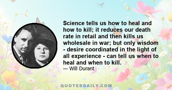 Science tells us how to heal and how to kill; it reduces our death rate in retail and then kills us wholesale in war; but only wisdom - desire coordinated in the light of all experience - can tell us when to heal and