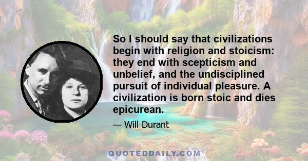 So I should say that civilizations begin with religion and stoicism: they end with scepticism and unbelief, and the undisciplined pursuit of individual pleasure. A civilization is born stoic and dies epicurean.