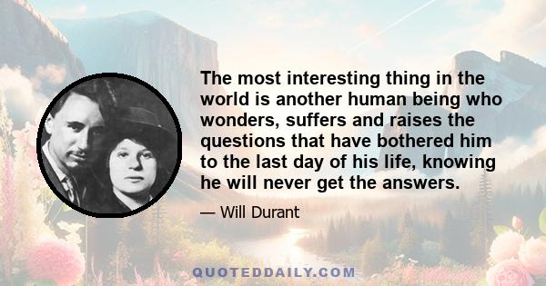 The most interesting thing in the world is another human being who wonders, suffers and raises the questions that have bothered him to the last day of his life, knowing he will never get the answers.