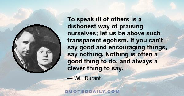 To speak ill of others is a dishonest way of praising ourselves; let us be above such transparent egotism. If you can't say good and encouraging things, say nothing. Nothing is often a good thing to do, and always a