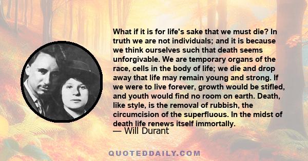 What if it is for life's sake that we must die? In truth we are not individuals; and it is because we think ourselves such that death seems unforgivable. We are temporary organs of the race, cells in the body of life;