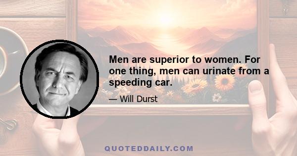 Men are superior to women. For one thing, men can urinate from a speeding car.