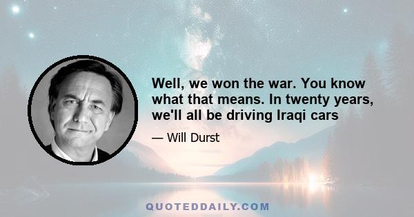 Well, we won the war. You know what that means. In twenty years, we'll all be driving Iraqi cars