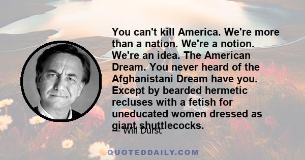 You can't kill America. We're more than a nation. We're a notion. We're an idea. The American Dream. You never heard of the Afghanistani Dream have you. Except by bearded hermetic recluses with a fetish for uneducated