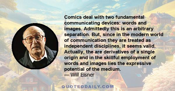 Comics deal with two fundamental communicating devices: words and images. Admittedly this is an arbitrary separation. But, since in the modern world of communication they are treated as independent disciplines, it seems 