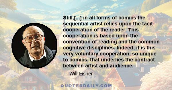 Still,[...] in all forms of comics the sequential artist relies upon the tacit cooperation of the reader. This cooperation is based upon the convention of reading and the common cognitive disciplines. Indeed, it is this 