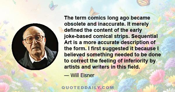 The term comics long ago became obsolete and inaccurate. It merely defined the content of the early joke-based comical strips. Sequential Art is a more accurate description of the form. I first suggested it because I