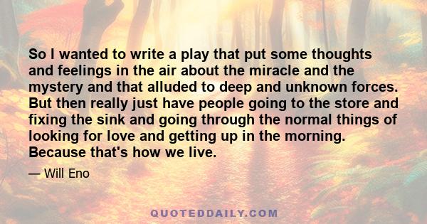 So I wanted to write a play that put some thoughts and feelings in the air about the miracle and the mystery and that alluded to deep and unknown forces. But then really just have people going to the store and fixing