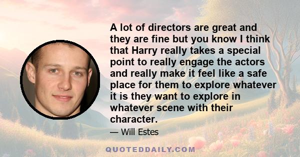 A lot of directors are great and they are fine but you know I think that Harry really takes a special point to really engage the actors and really make it feel like a safe place for them to explore whatever it is they