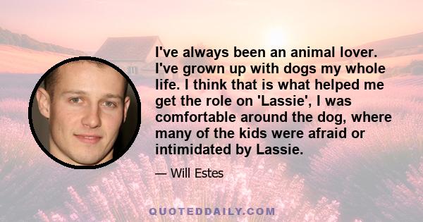 I've always been an animal lover. I've grown up with dogs my whole life. I think that is what helped me get the role on 'Lassie', I was comfortable around the dog, where many of the kids were afraid or intimidated by