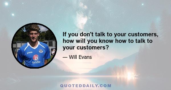 If you don't talk to your customers, how will you know how to talk to your customers?