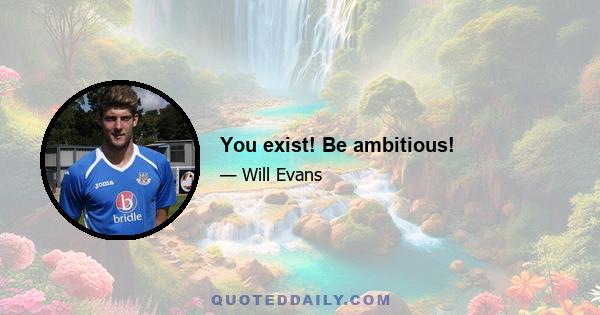 You exist! Be ambitious!