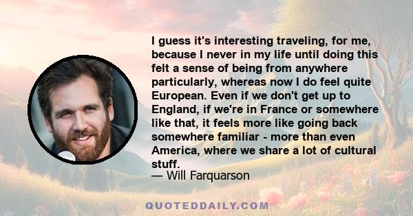 I guess it's interesting traveling, for me, because I never in my life until doing this felt a sense of being from anywhere particularly, whereas now I do feel quite European. Even if we don't get up to England, if