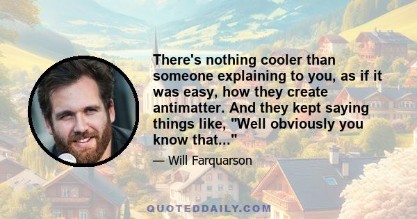 There's nothing cooler than someone explaining to you, as if it was easy, how they create antimatter. And they kept saying things like, Well obviously you know that...