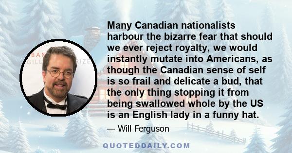 Many Canadian nationalists harbour the bizarre fear that should we ever reject royalty, we would instantly mutate into Americans, as though the Canadian sense of self is so frail and delicate a bud, that the only thing