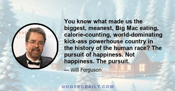 You know what made us the biggest, meanest, Big Mac eating, calorie-counting, world-dominating kick-ass powerhouse country in the history of the human race? The pursuit of happiness. Not happiness. The pursuit.