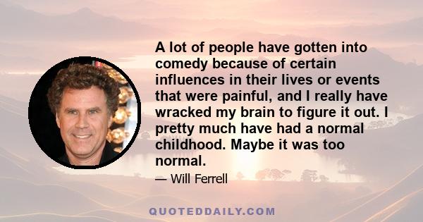 A lot of people have gotten into comedy because of certain influences in their lives or events that were painful, and I really have wracked my brain to figure it out. I pretty much have had a normal childhood. Maybe it